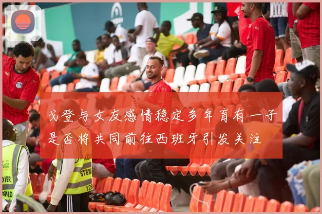 戈登与女友感情稳定多年育有一子是否将共同前往西班牙引发关注