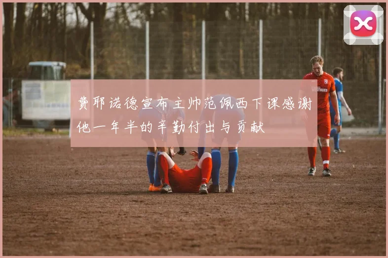 费耶诺德宣布主帅范佩西下课感谢他一年半的辛勤付出与贡献
