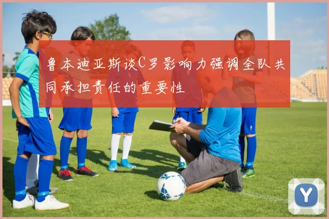 鲁本迪亚斯谈C罗影响力强调全队共同承担责任的重要性