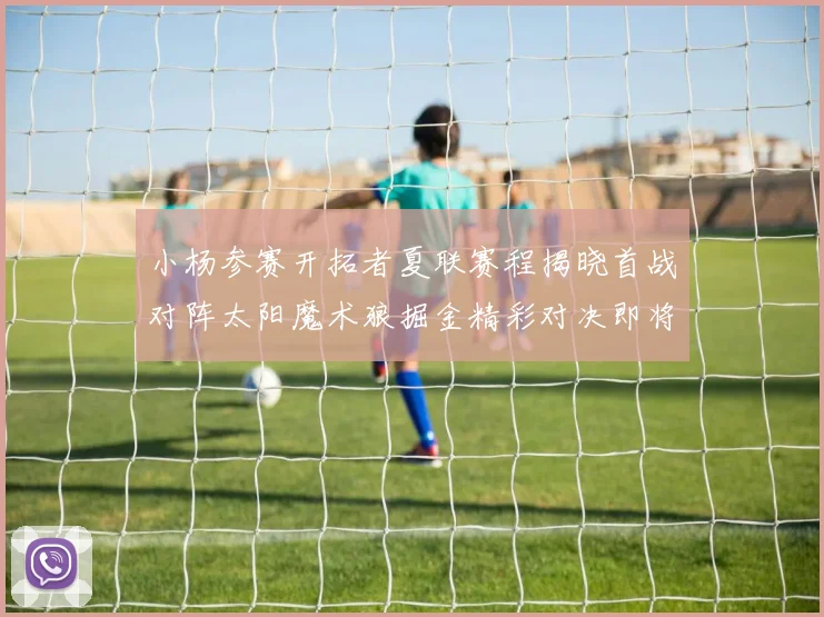 小杨参赛开拓者夏联赛程揭晓首战对阵太阳魔术狼掘金精彩对决即将开启