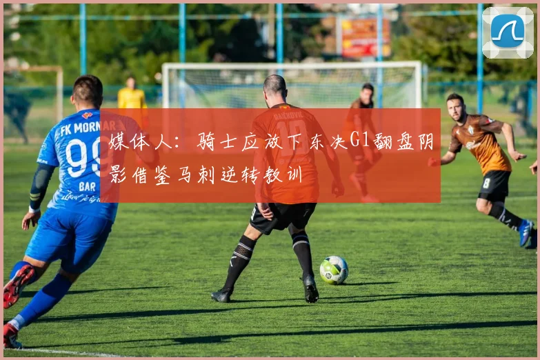 媒体人：骑士应放下东决G1翻盘阴影借鉴马刺逆转教训