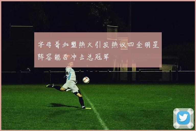 字母哥加盟热火引发热议四全明星阵容能否冲击总冠军