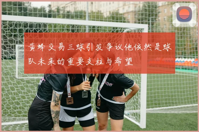 黄蜂交易三球引发争议他依然是球队未来的重要支柱与希望